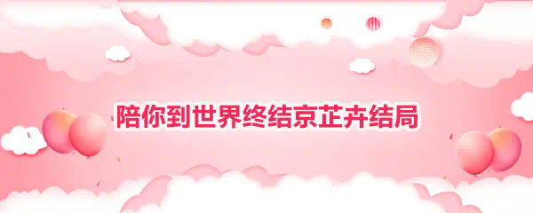 陪你到世界终结京芷卉结局__陪你到世界终结京芷卉结局